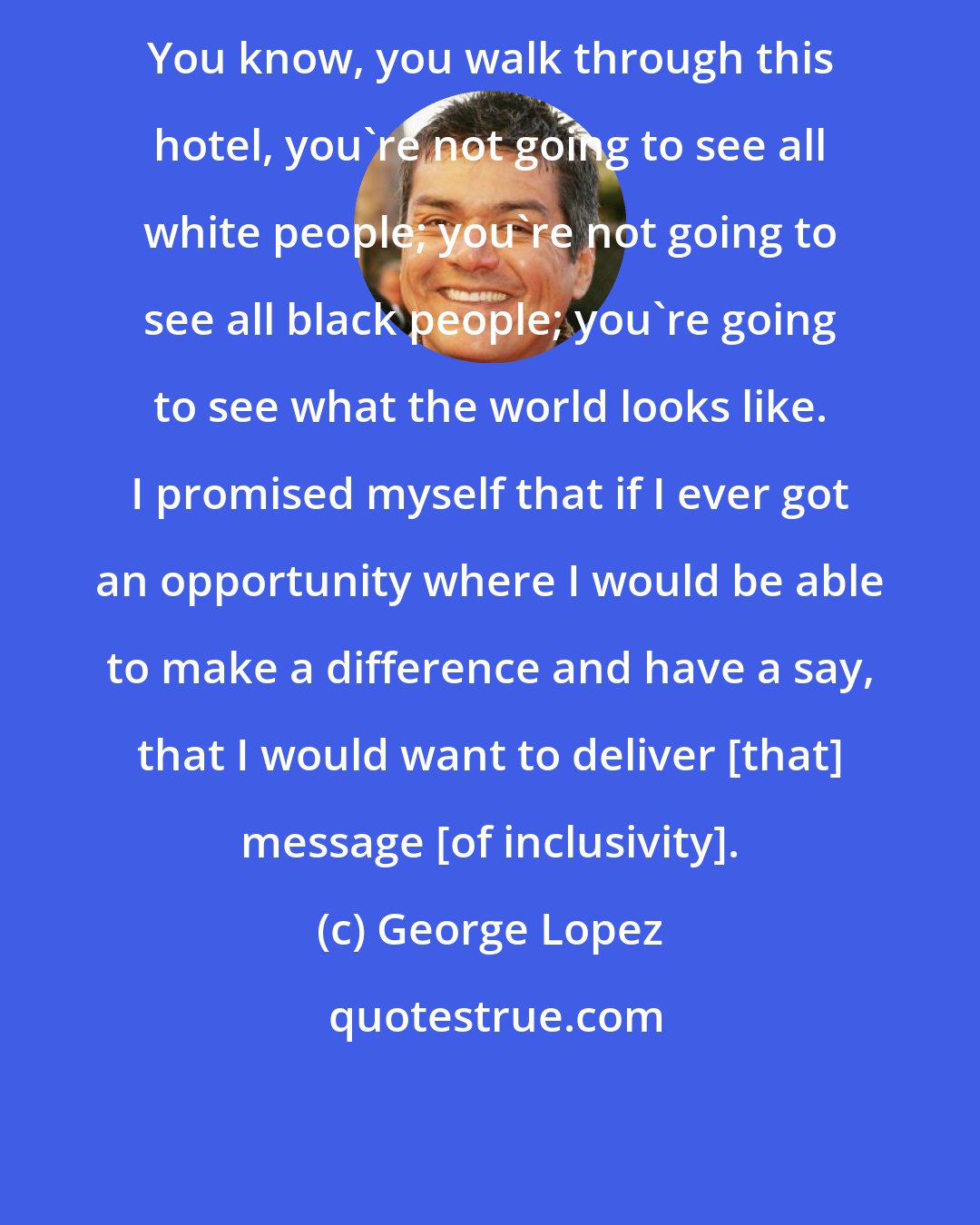 George Lopez: You know, you walk through this hotel, you're not going to see all white people; you're not going to see all black people; you're going to see what the world looks like. I promised myself that if I ever got an opportunity where I would be able to make a difference and have a say, that I would want to deliver [that] message [of inclusivity].
