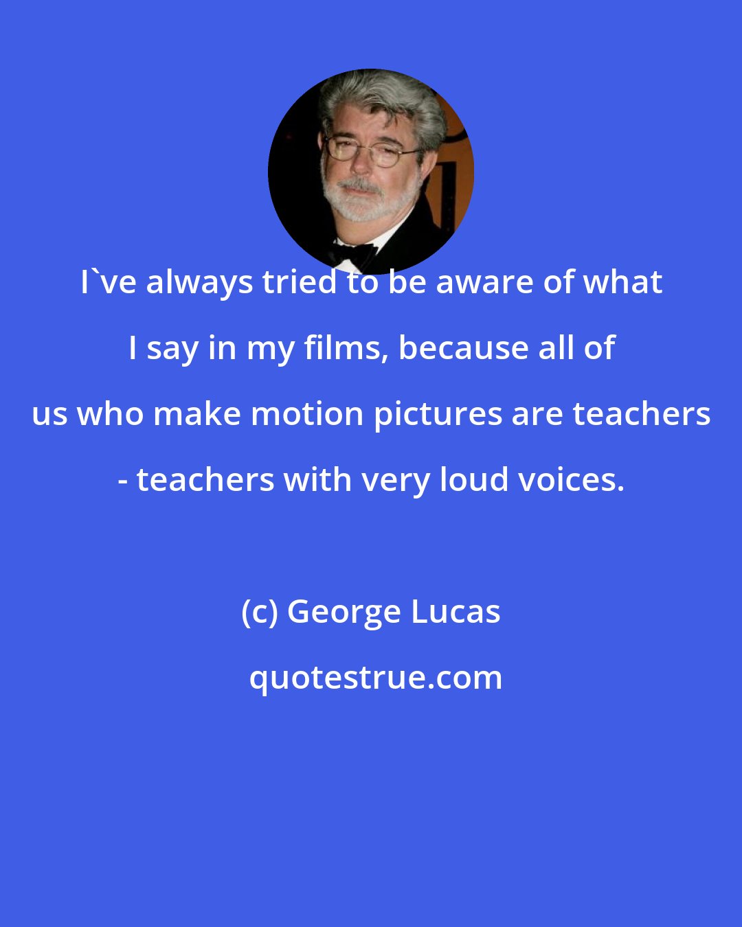 George Lucas: I've always tried to be aware of what I say in my films, because all of us who make motion pictures are teachers - teachers with very loud voices.