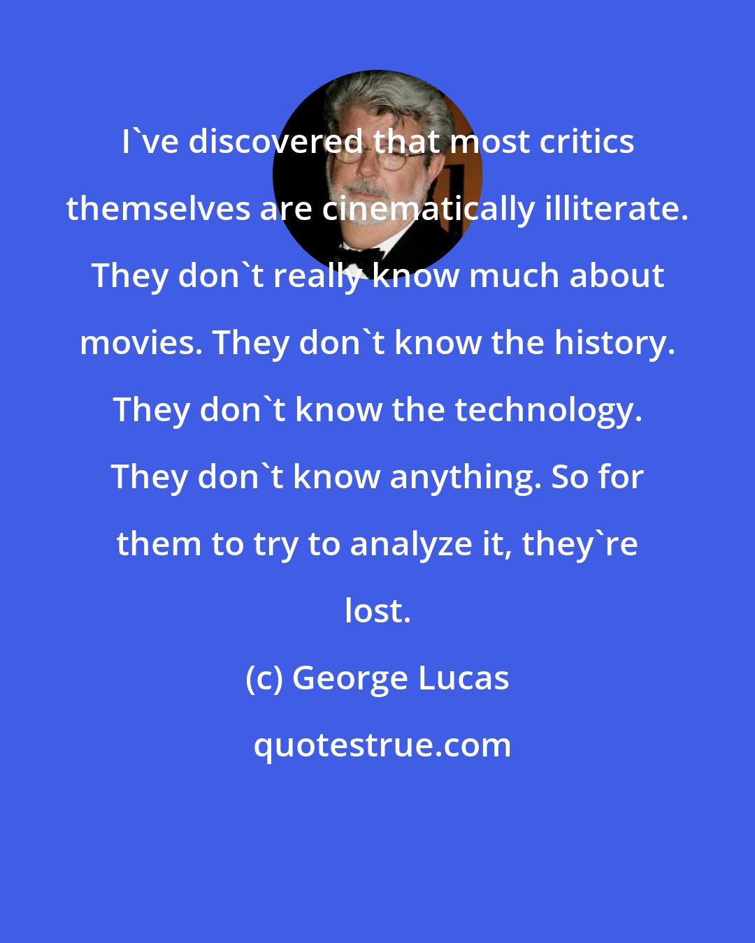 George Lucas: I've discovered that most critics themselves are cinematically illiterate. They don't really know much about movies. They don't know the history. They don't know the technology. They don't know anything. So for them to try to analyze it, they're lost.