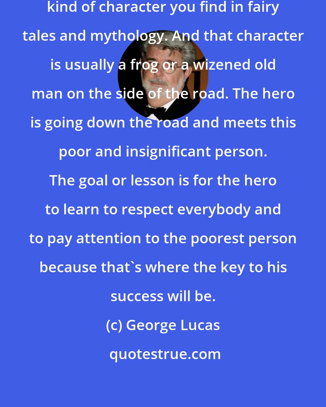 George Lucas: I wanted Yoda to be the traditional kind of character you find in fairy tales and mythology. And that character is usually a frog or a wizened old man on the side of the road. The hero is going down the road and meets this poor and insignificant person. The goal or lesson is for the hero to learn to respect everybody and to pay attention to the poorest person because that's where the key to his success will be.