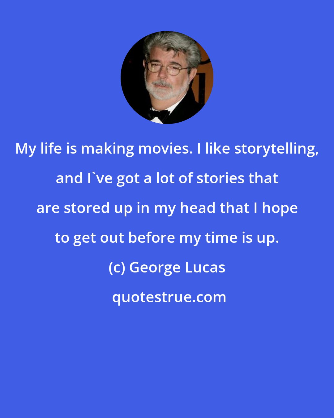 George Lucas: My life is making movies. I like storytelling, and I've got a lot of stories that are stored up in my head that I hope to get out before my time is up.