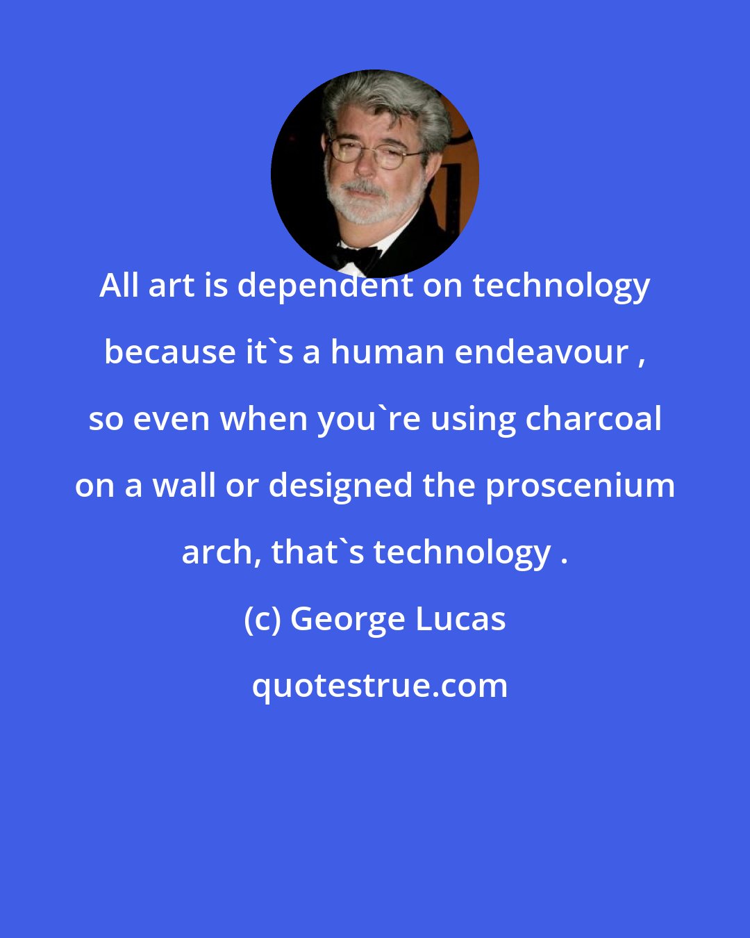 George Lucas: All art is dependent on technology because it's a human endeavour , so even when you're using charcoal on a wall or designed the proscenium arch, that's technology .