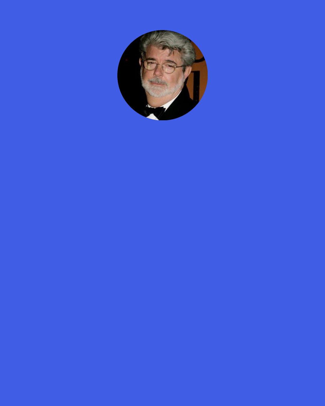 George Lucas: I'm not much of a math and science guy. I spent most of my time in school daydreaming and managed to turn it into a living. When I was making "Star Wars," I wasn't restrained by any kind of science. I simply said, "I'm going to create a world that's fun and interesting, makes sense, and seems to have a reality to it."