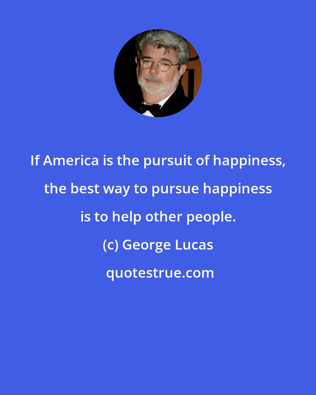 George Lucas: If America is the pursuit of happiness, the best way to pursue happiness is to help other people.