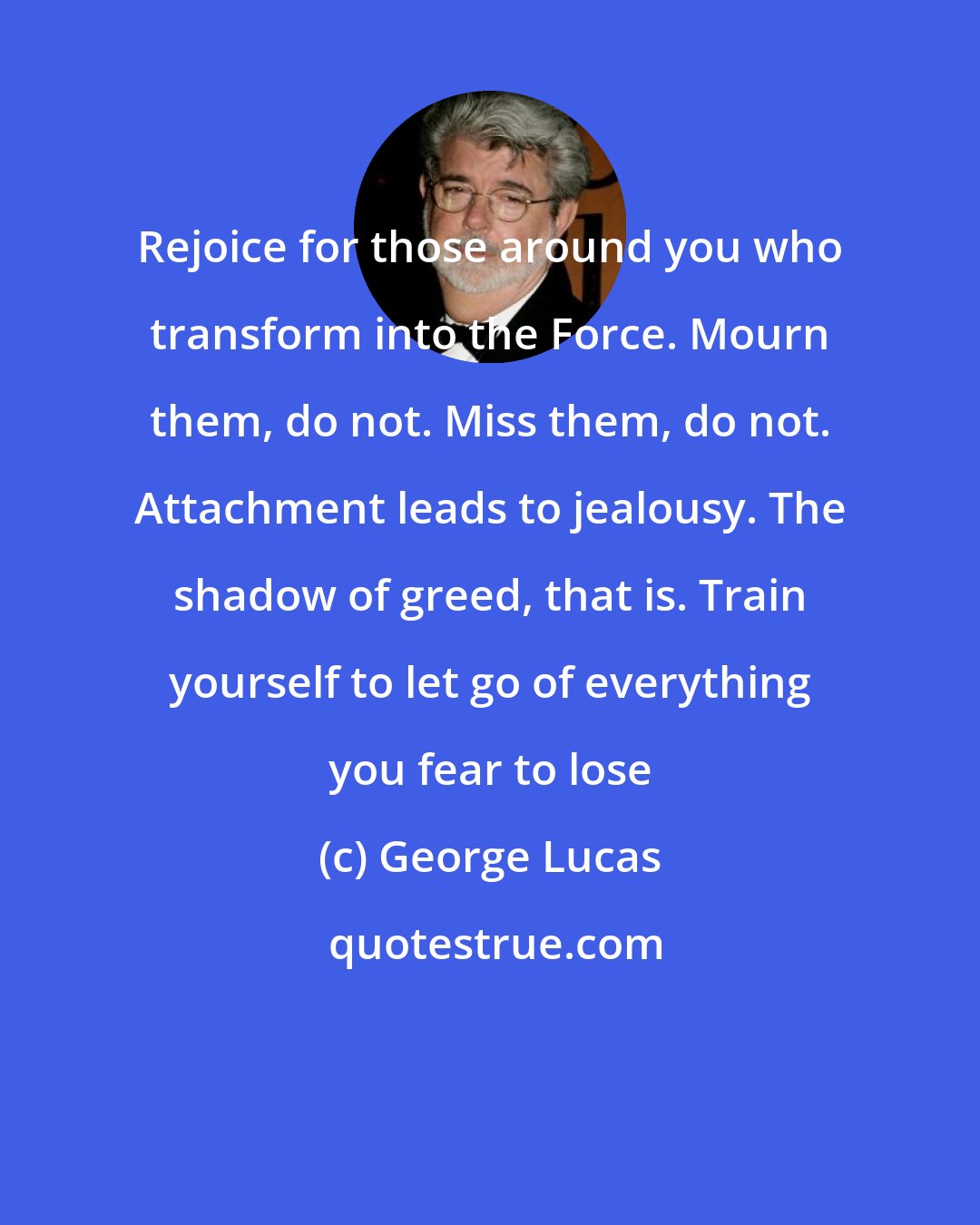 George Lucas: Rejoice for those around you who transform into the Force. Mourn them, do not. Miss them, do not. Attachment leads to jealousy. The shadow of greed, that is. Train yourself to let go of everything you fear to lose