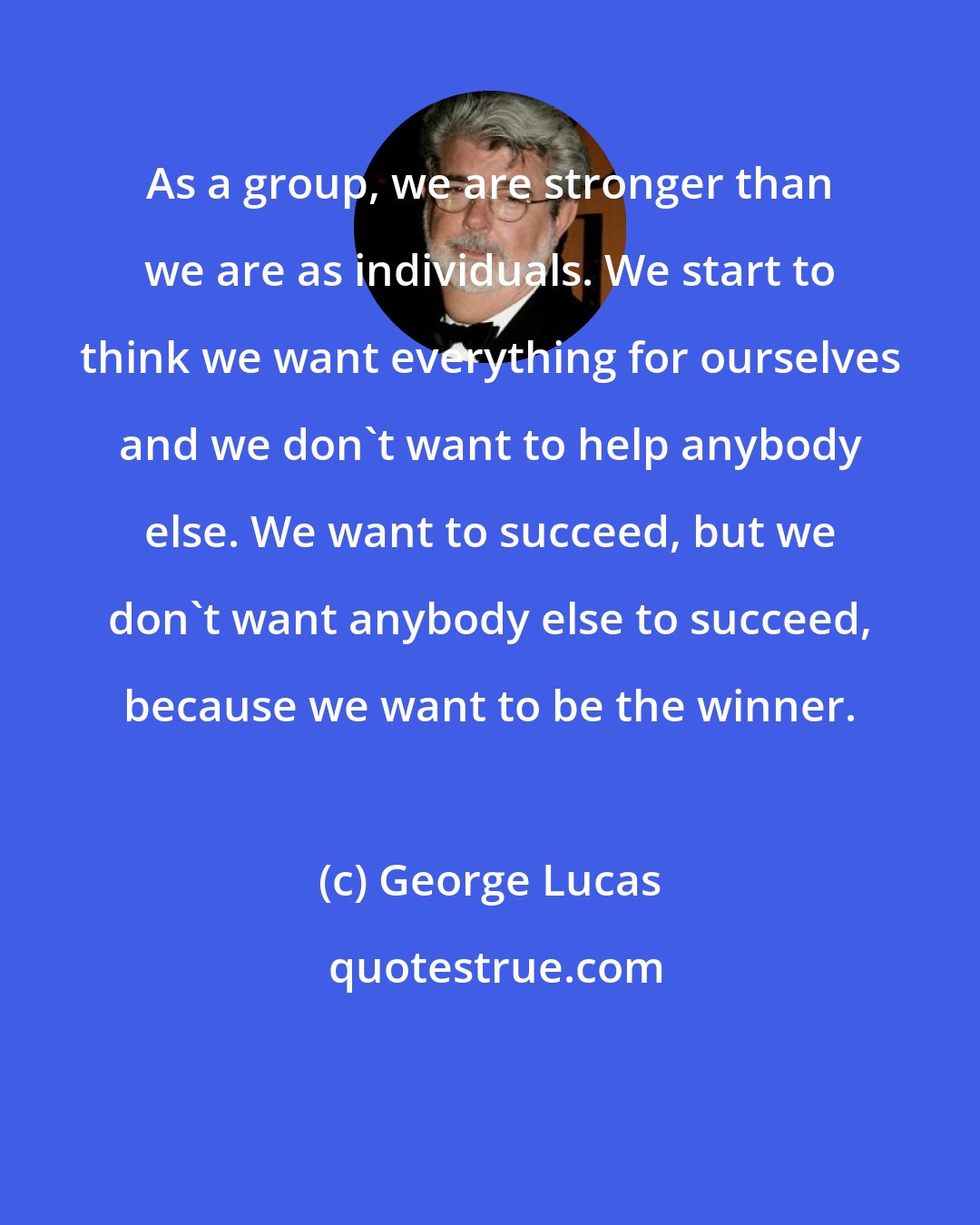 George Lucas: As a group, we are stronger than we are as individuals. We start to think we want everything for ourselves and we don't want to help anybody else. We want to succeed, but we don't want anybody else to succeed, because we want to be the winner.