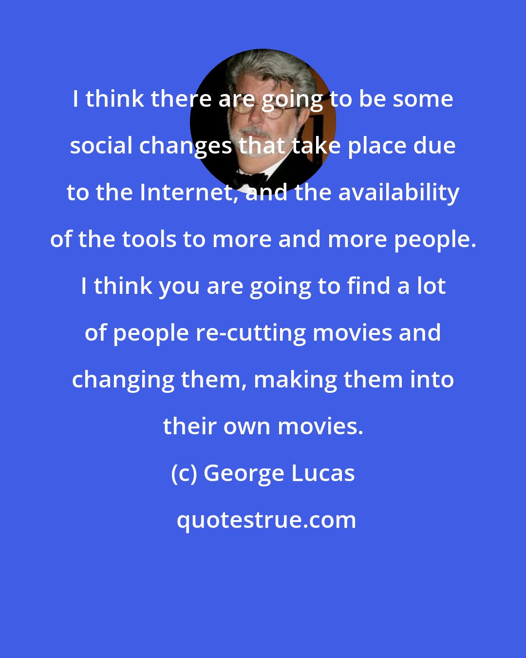 George Lucas: I think there are going to be some social changes that take place due to the Internet, and the availability of the tools to more and more people. I think you are going to find a lot of people re-cutting movies and changing them, making them into their own movies.