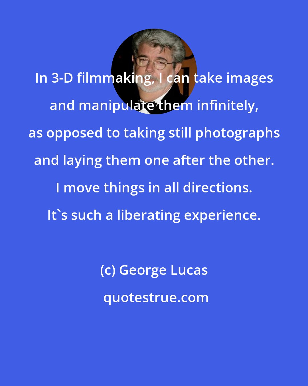 George Lucas: In 3-D filmmaking, I can take images and manipulate them infinitely, as opposed to taking still photographs and laying them one after the other. I move things in all directions. It's such a liberating experience.