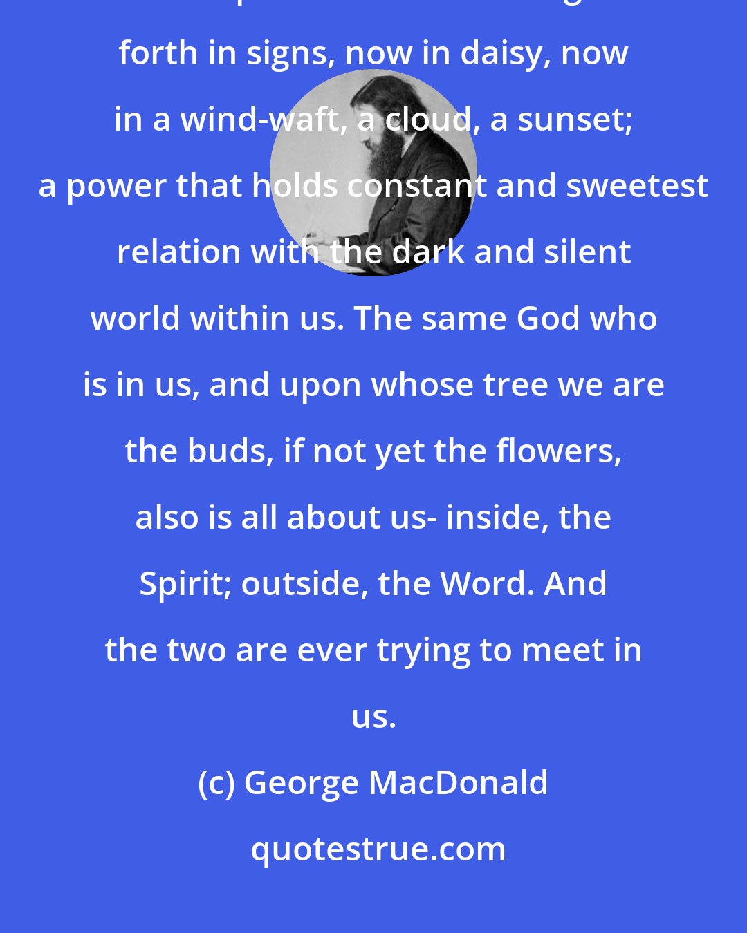 George MacDonald: All about us, in earth and air, wherever the eye or ear can reach, there is a power ever breathing itself forth in signs, now in daisy, now in a wind-waft, a cloud, a sunset; a power that holds constant and sweetest relation with the dark and silent world within us. The same God who is in us, and upon whose tree we are the buds, if not yet the flowers, also is all about us- inside, the Spirit; outside, the Word. And the two are ever trying to meet in us.