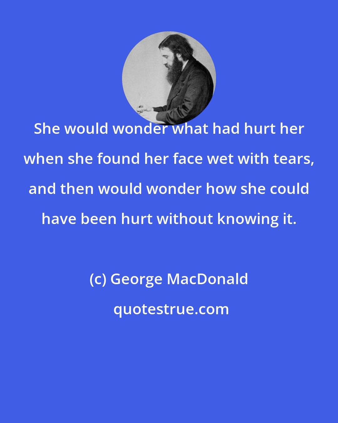 George MacDonald: She would wonder what had hurt her when she found her face wet with tears, and then would wonder how she could have been hurt without knowing it.
