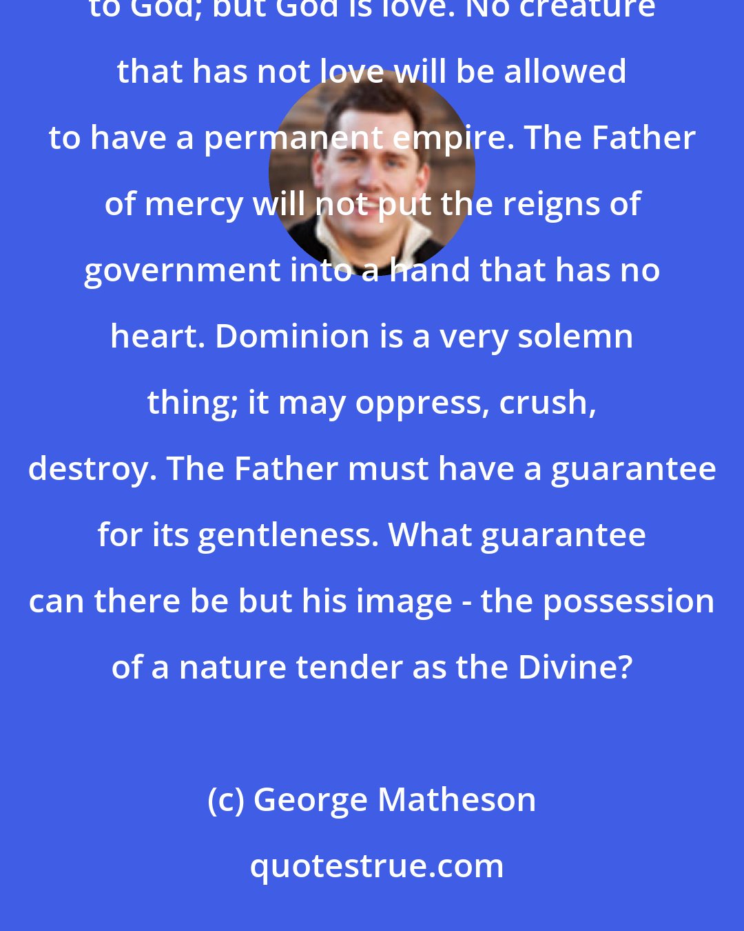 George Matheson: God never gives dominion to any creature which has not received his image. His image is love. Other things belong to God; but God is love. No creature that has not love will be allowed to have a permanent empire. The Father of mercy will not put the reigns of government into a hand that has no heart. Dominion is a very solemn thing; it may oppress, crush, destroy. The Father must have a guarantee for its gentleness. What guarantee can there be but his image - the possession of a nature tender as the Divine?