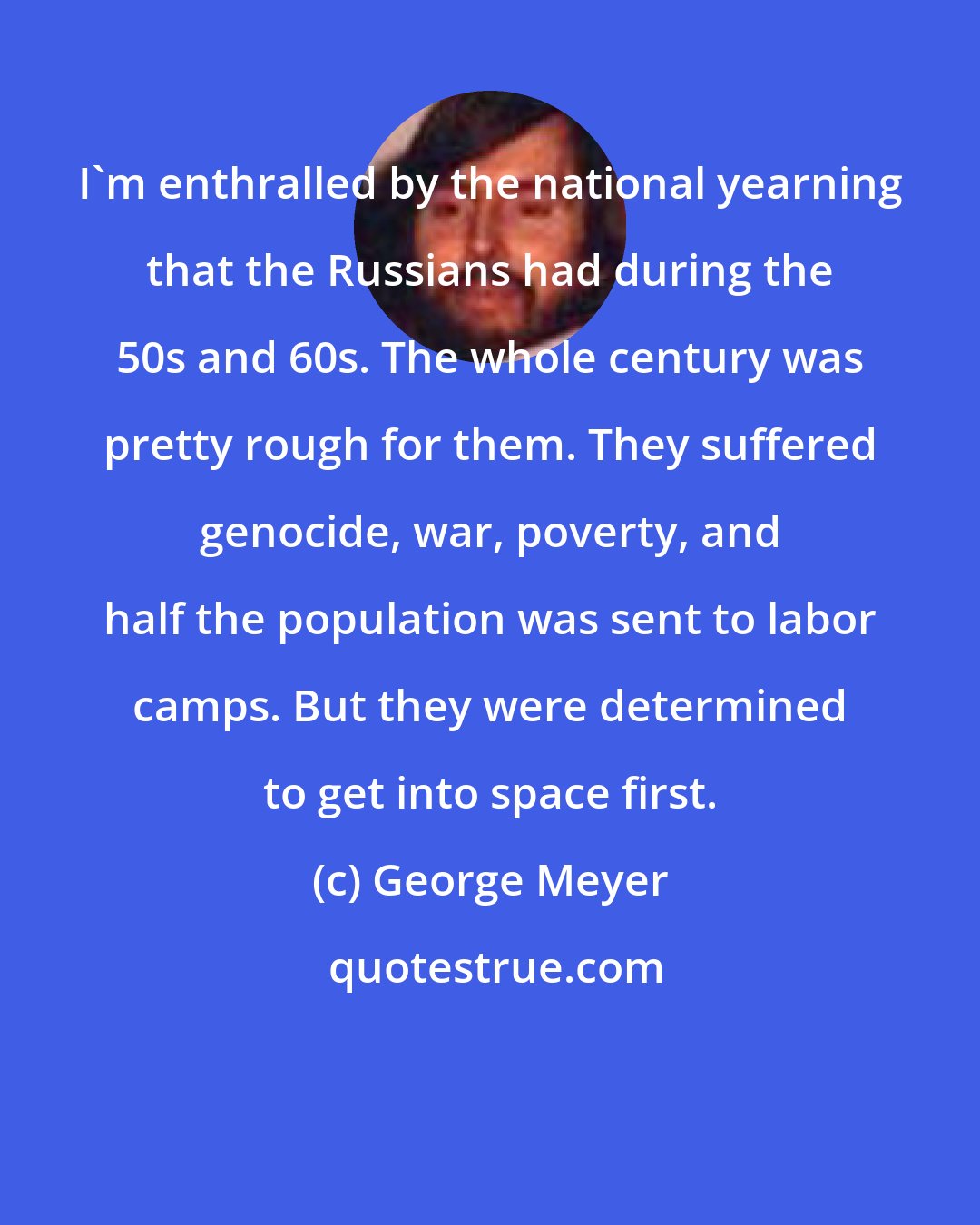 George Meyer: I'm enthralled by the national yearning that the Russians had during the 50s and 60s. The whole century was pretty rough for them. They suffered genocide, war, poverty, and half the population was sent to labor camps. But they were determined to get into space first.