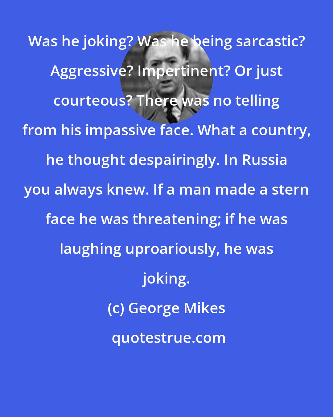 George Mikes: Was he joking? Was he being sarcastic? Aggressive? Impertinent? Or just courteous? There was no telling from his impassive face. What a country, he thought despairingly. In Russia you always knew. If a man made a stern face he was threatening; if he was laughing uproariously, he was joking.