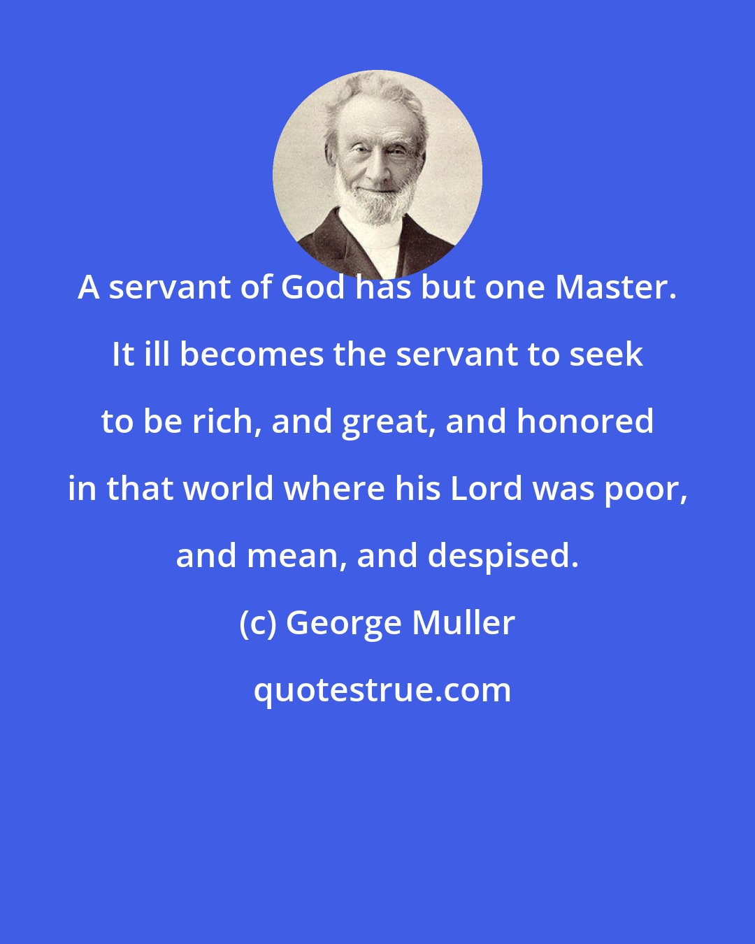 George Muller: A servant of God has but one Master. It ill becomes the servant to seek to be rich, and great, and honored in that world where his Lord was poor, and mean, and despised.