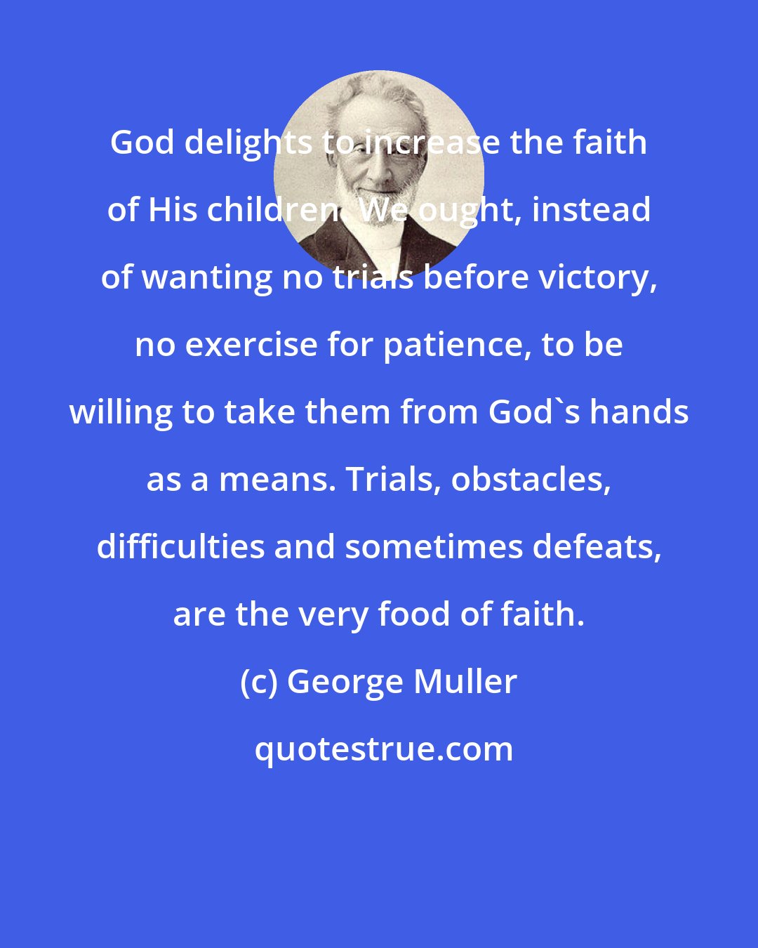 George Muller: God delights to increase the faith of His children. We ought, instead of wanting no trials before victory, no exercise for patience, to be willing to take them from God's hands as a means. Trials, obstacles, difficulties and sometimes defeats, are the very food of faith.