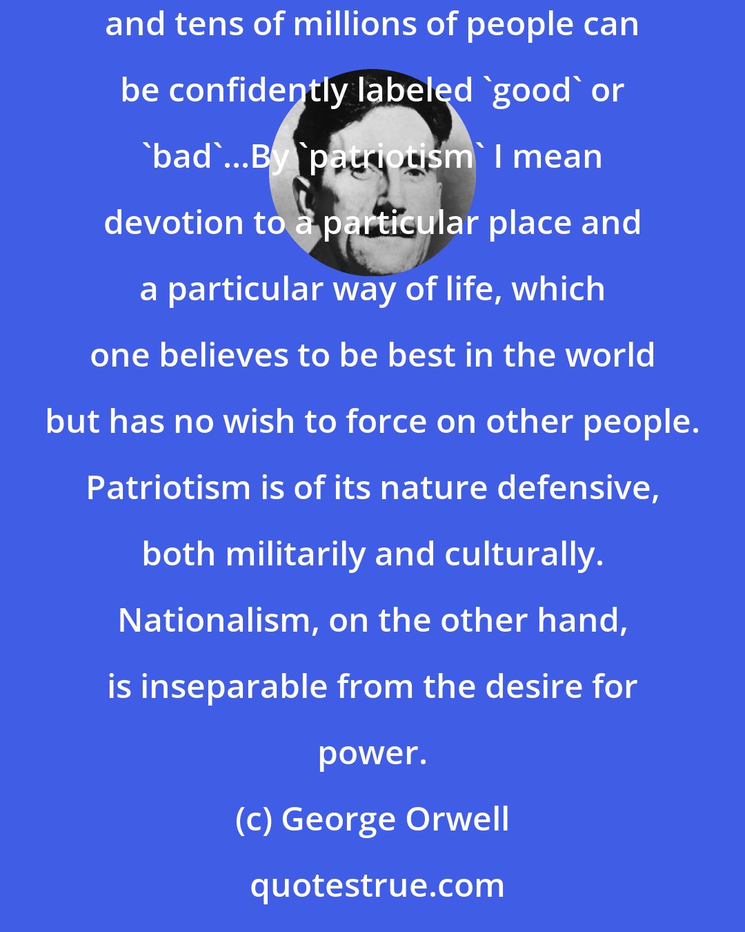 George Orwell: By 'nationalism' I mean first of all the habit of assuming that human beings can be classified like insects and that whole blocks of millions and tens of millions of people can be confidently labeled 'good' or 'bad'...By 'patriotism' I mean devotion to a particular place and a particular way of life, which one believes to be best in the world but has no wish to force on other people. Patriotism is of its nature defensive, both militarily and culturally. Nationalism, on the other hand, is inseparable from the desire for power.