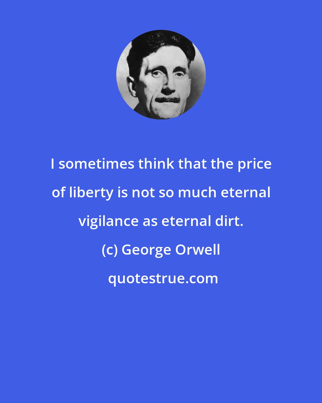 George Orwell: I sometimes think that the price of liberty is not so much eternal vigilance as eternal dirt.