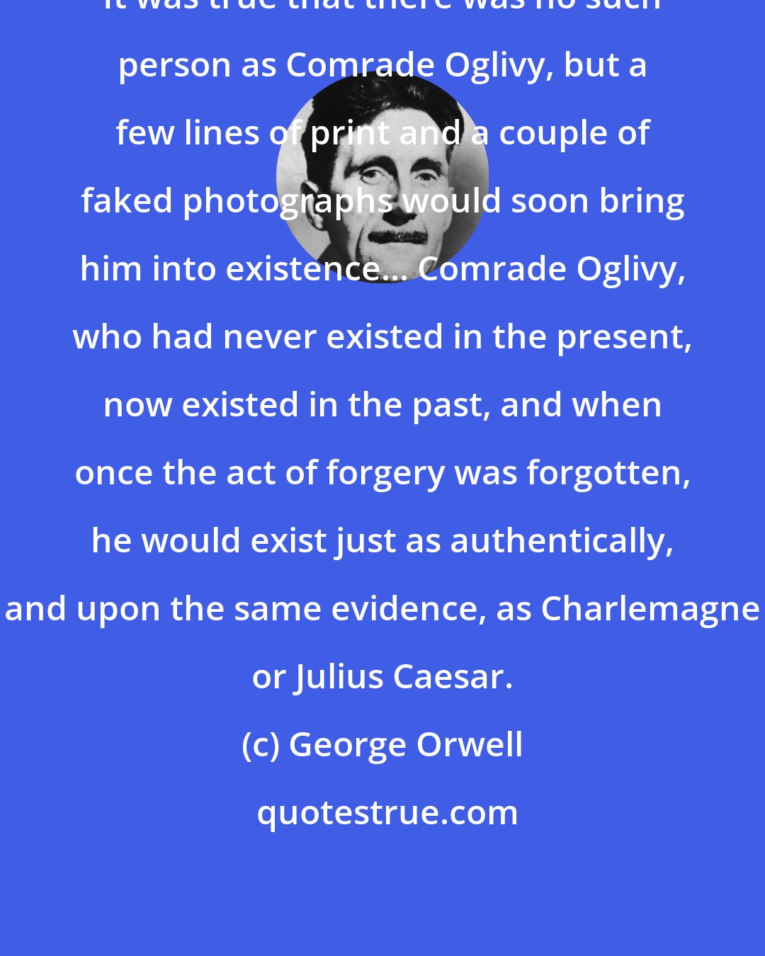 George Orwell: It was true that there was no such person as Comrade Oglivy, but a few lines of print and a couple of faked photographs would soon bring him into existence... Comrade Oglivy, who had never existed in the present, now existed in the past, and when once the act of forgery was forgotten, he would exist just as authentically, and upon the same evidence, as Charlemagne or Julius Caesar.