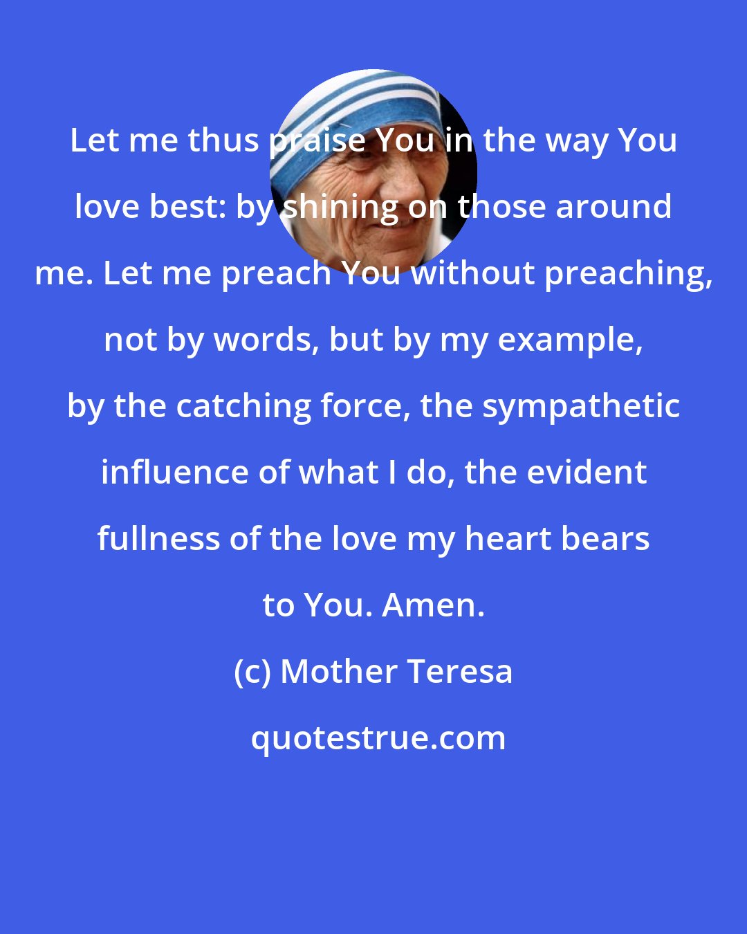 Mother Teresa: Let me thus praise You in the way You love best: by shining on those around me. Let me preach You without preaching, not by words, but by my example, by the catching force, the sympathetic influence of what I do, the evident fullness of the love my heart bears to You. Amen.