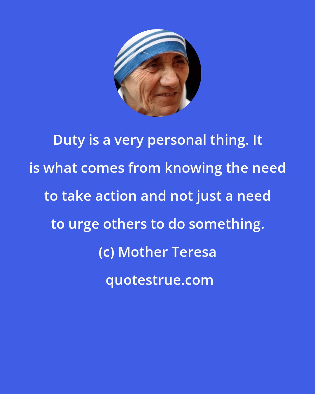 Mother Teresa: Duty is a very personal thing. It is what comes from knowing the need to take action and not just a need to urge others to do something.