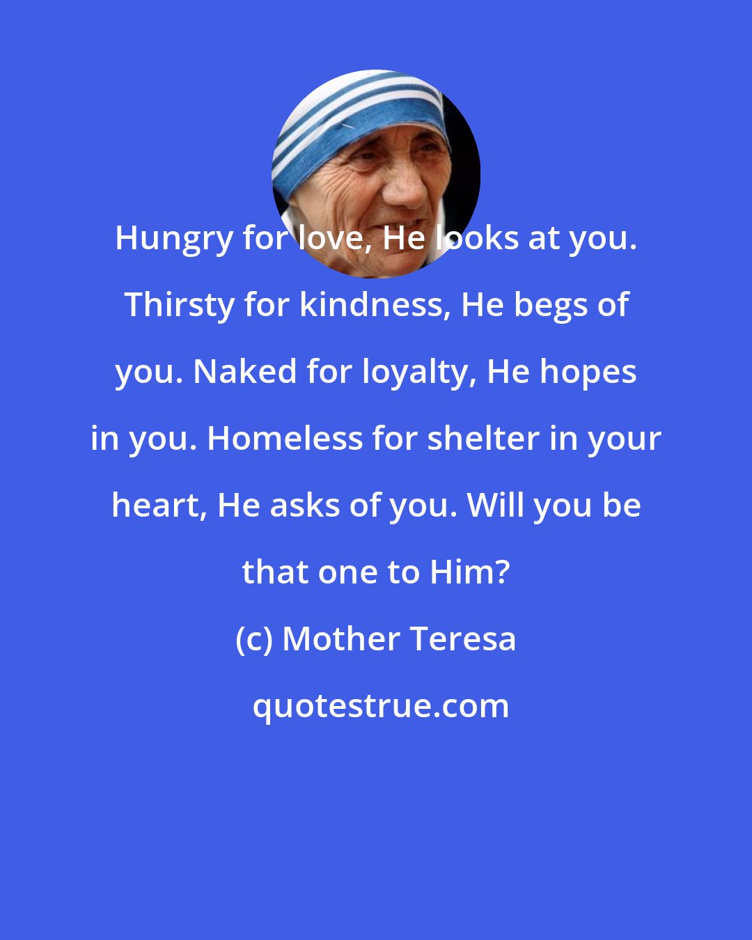 Mother Teresa: Hungry for love, He looks at you. Thirsty for kindness, He begs of you. Naked for loyalty, He hopes in you. Homeless for shelter in your heart, He asks of you. Will you be that one to Him?