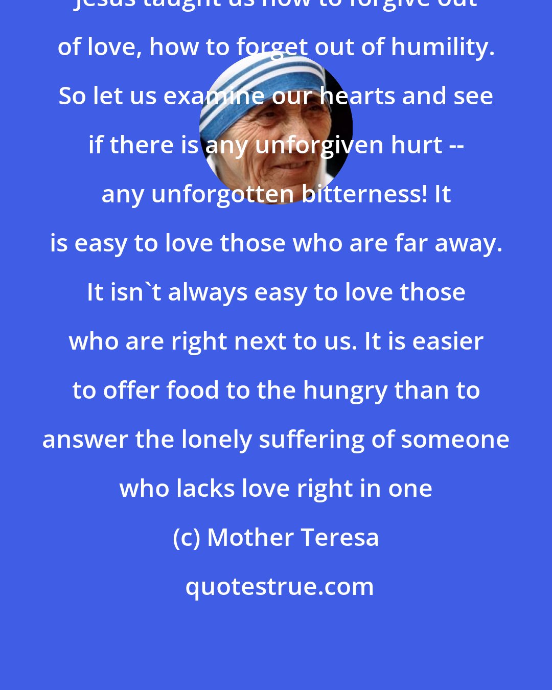 Mother Teresa: Jesus taught us how to forgive out of love, how to forget out of humility. So let us examine our hearts and see if there is any unforgiven hurt -- any unforgotten bitterness! It is easy to love those who are far away. It isn't always easy to love those who are right next to us. It is easier to offer food to the hungry than to answer the lonely suffering of someone who lacks love right in one