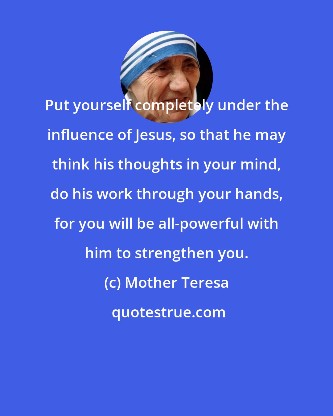 Mother Teresa: Put yourself completely under the influence of Jesus, so that he may think his thoughts in your mind, do his work through your hands, for you will be all-powerful with him to strengthen you.