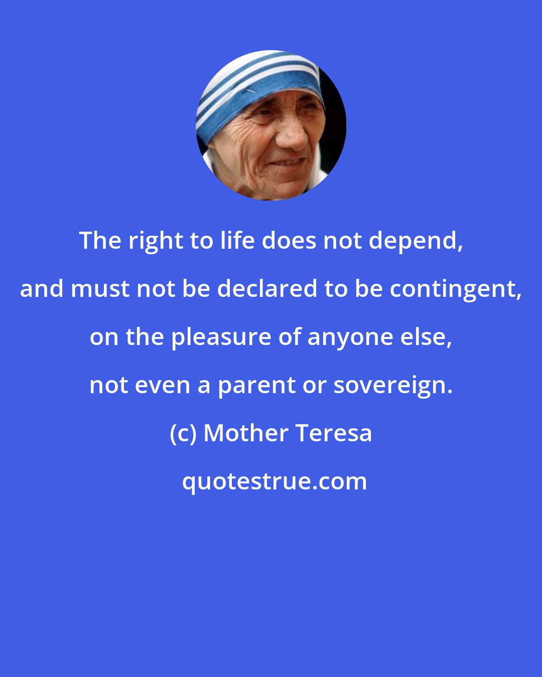Mother Teresa: The right to life does not depend, and must not be declared to be contingent, on the pleasure of anyone else, not even a parent or sovereign.