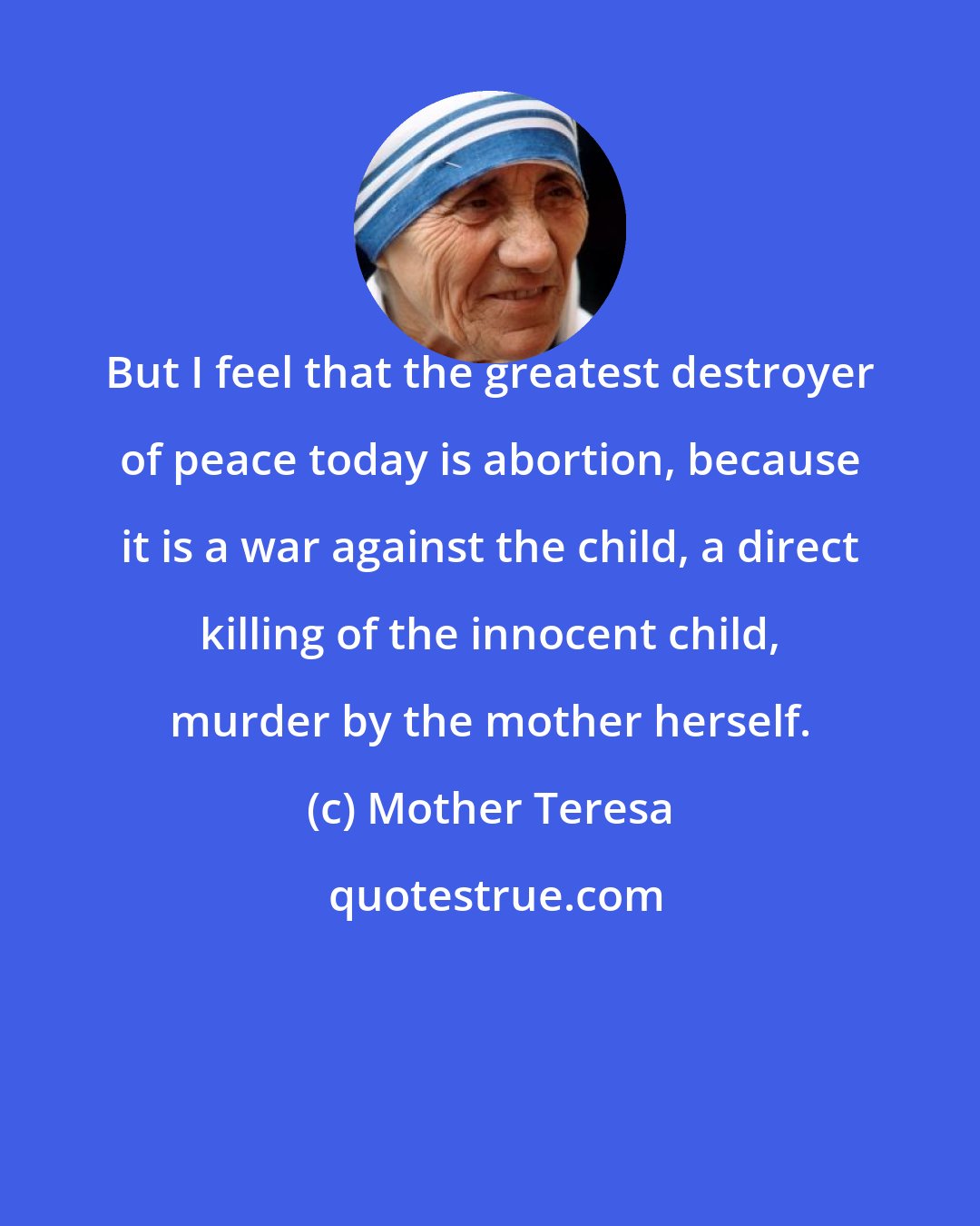 Mother Teresa: But I feel that the greatest destroyer of peace today is abortion, because it is a war against the child, a direct killing of the innocent child, murder by the mother herself.