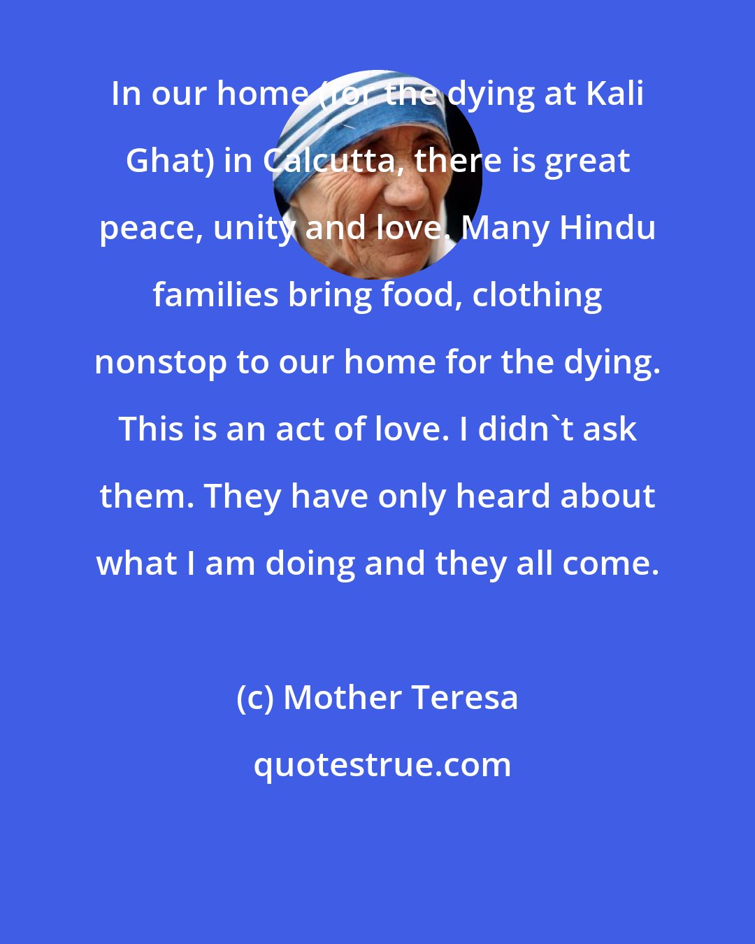 Mother Teresa: In our home (for the dying at Kali Ghat) in Calcutta, there is great peace, unity and love. Many Hindu families bring food, clothing nonstop to our home for the dying. This is an act of love. I didn't ask them. They have only heard about what I am doing and they all come.