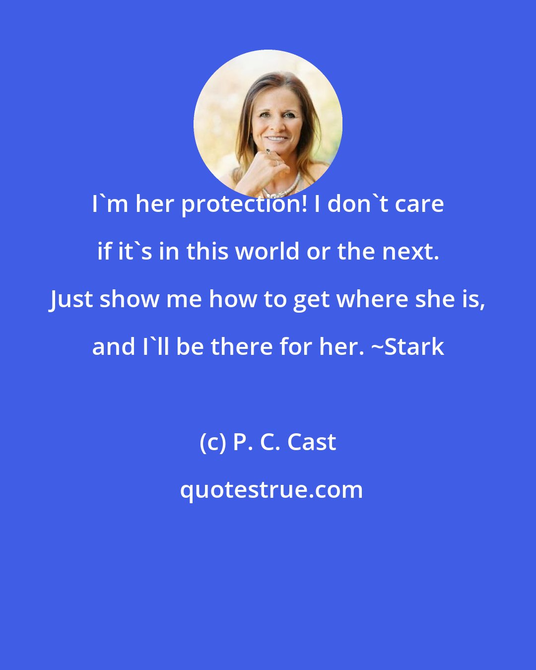 P. C. Cast: I'm her protection! I don't care if it's in this world or the next. Just show me how to get where she is, and I'll be there for her. ~Stark