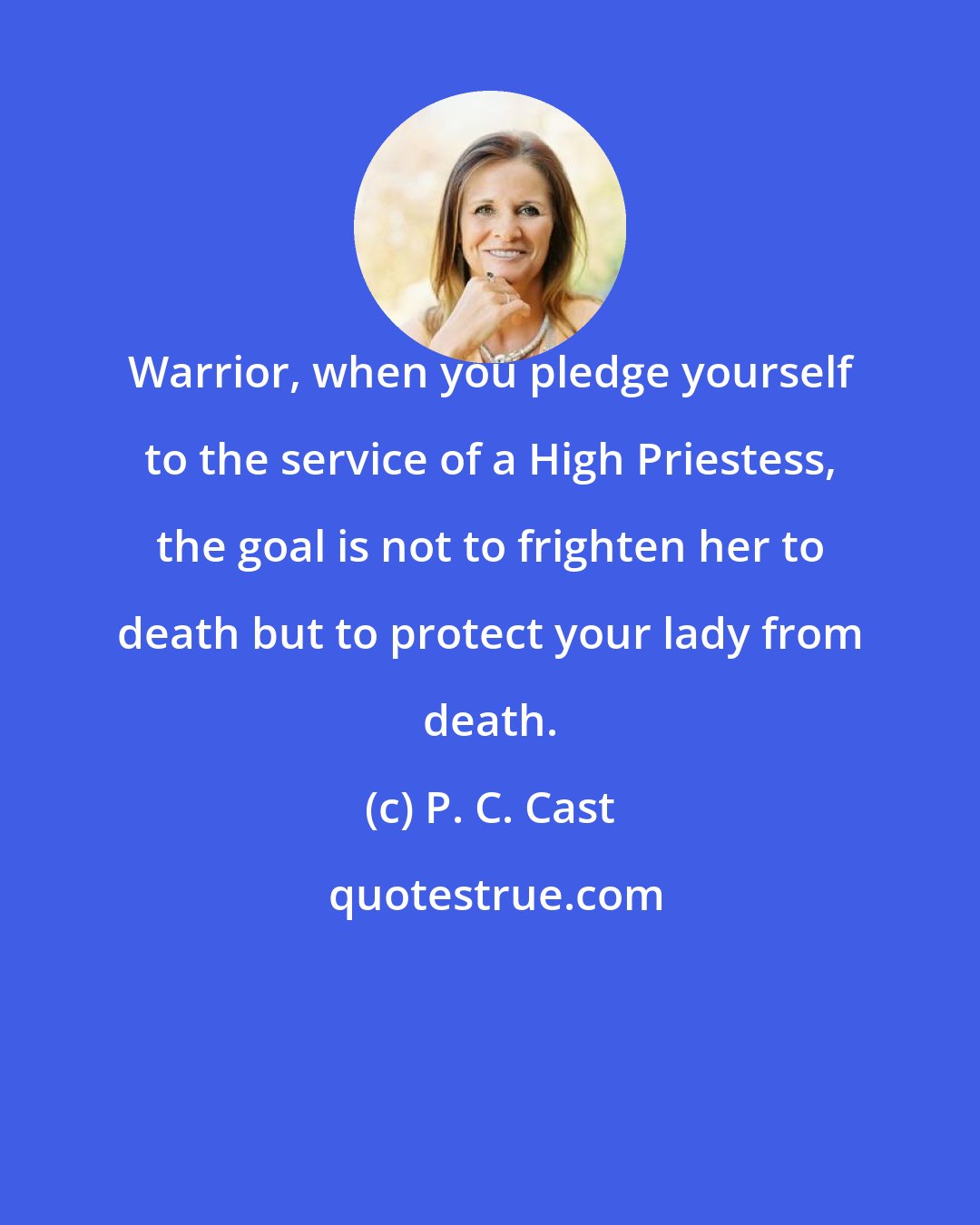P. C. Cast: Warrior, when you pledge yourself to the service of a High Priestess, the goal is not to frighten her to death but to protect your lady from death.