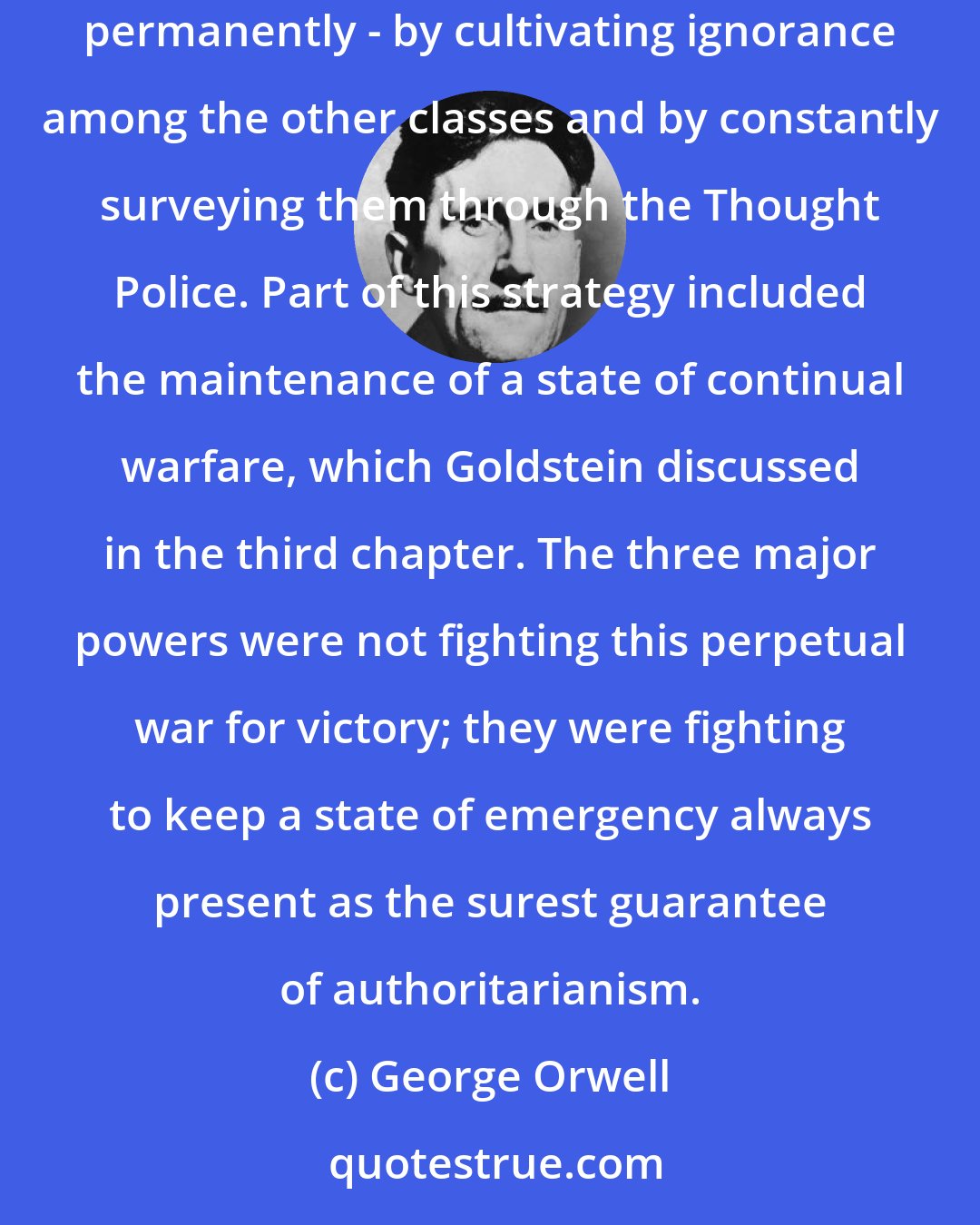 George Orwell: It was with the last revolution and the coming of INGSOC (Inglish/English Socialism) that the latest High learnt how to keep their position permanently - by cultivating ignorance among the other classes and by constantly surveying them through the Thought Police. Part of this strategy included the maintenance of a state of continual warfare, which Goldstein discussed in the third chapter. The three major powers were not fighting this perpetual war for victory; they were fighting to keep a state of emergency always present as the surest guarantee of authoritarianism.