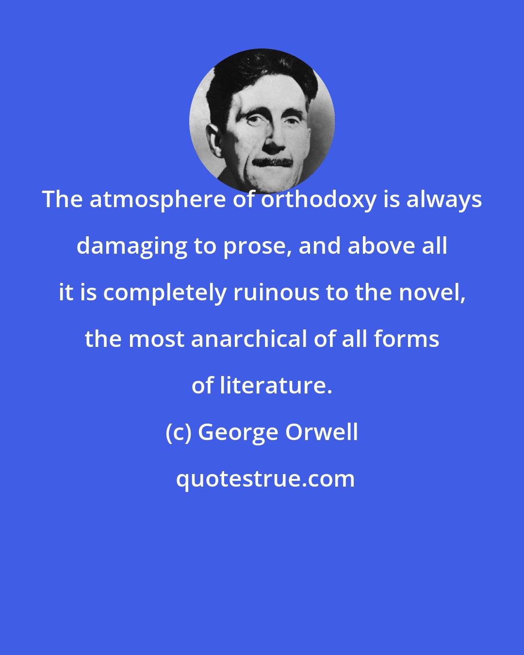 George Orwell: The atmosphere of orthodoxy is always damaging to prose, and above all it is completely ruinous to the novel, the most anarchical of all forms of literature.