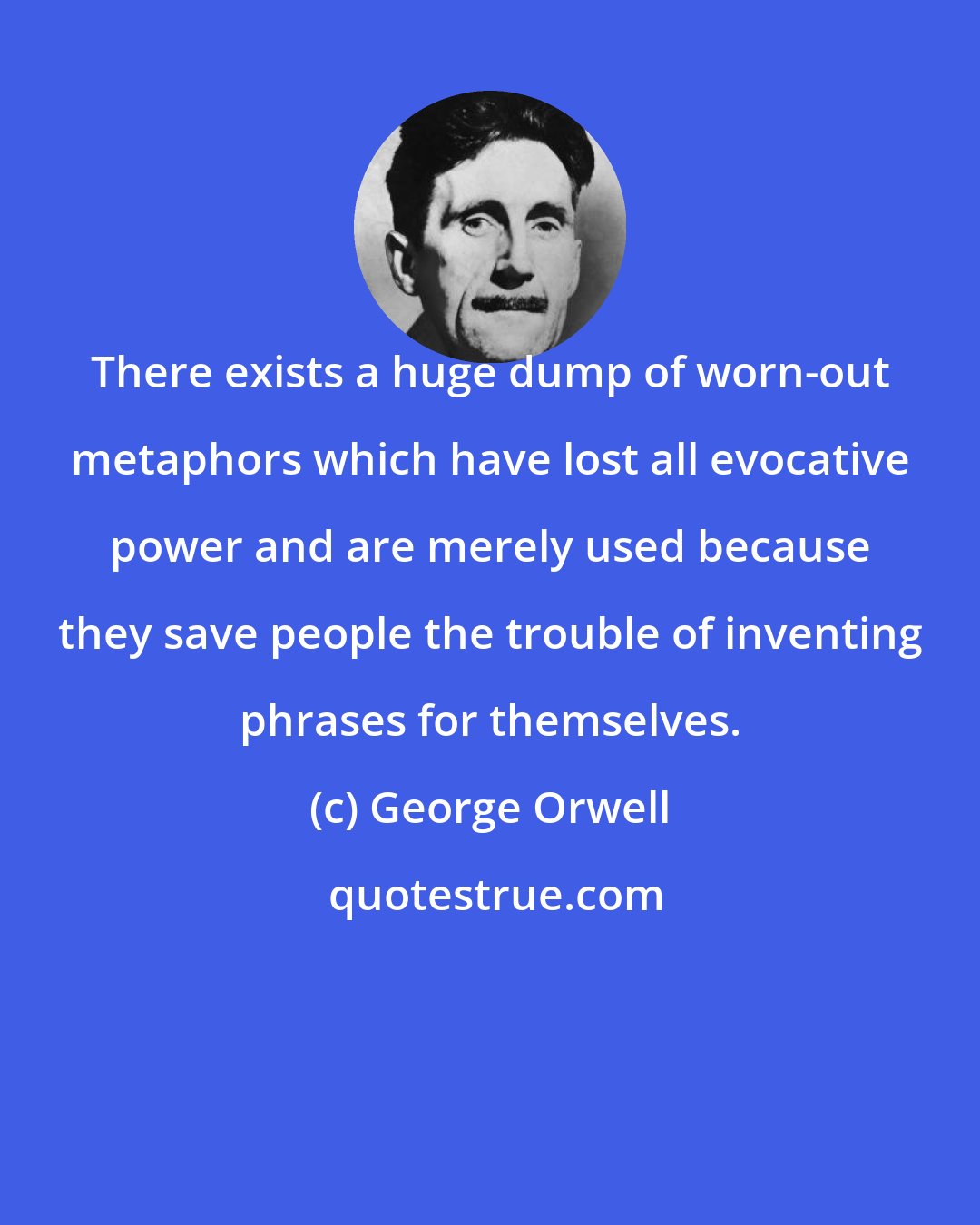 George Orwell: There exists a huge dump of worn-out metaphors which have lost all evocative power and are merely used because they save people the trouble of inventing phrases for themselves.