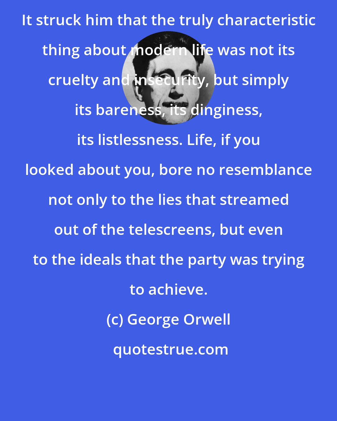 George Orwell: It struck him that the truly characteristic thing about modern life was not its cruelty and insecurity, but simply its bareness, its dinginess, its listlessness. Life, if you looked about you, bore no resemblance not only to the lies that streamed out of the telescreens, but even to the ideals that the party was trying to achieve.