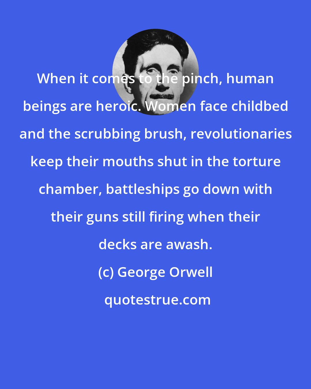 George Orwell: When it comes to the pinch, human beings are heroic. Women face childbed and the scrubbing brush, revolutionaries keep their mouths shut in the torture chamber, battleships go down with their guns still firing when their decks are awash.