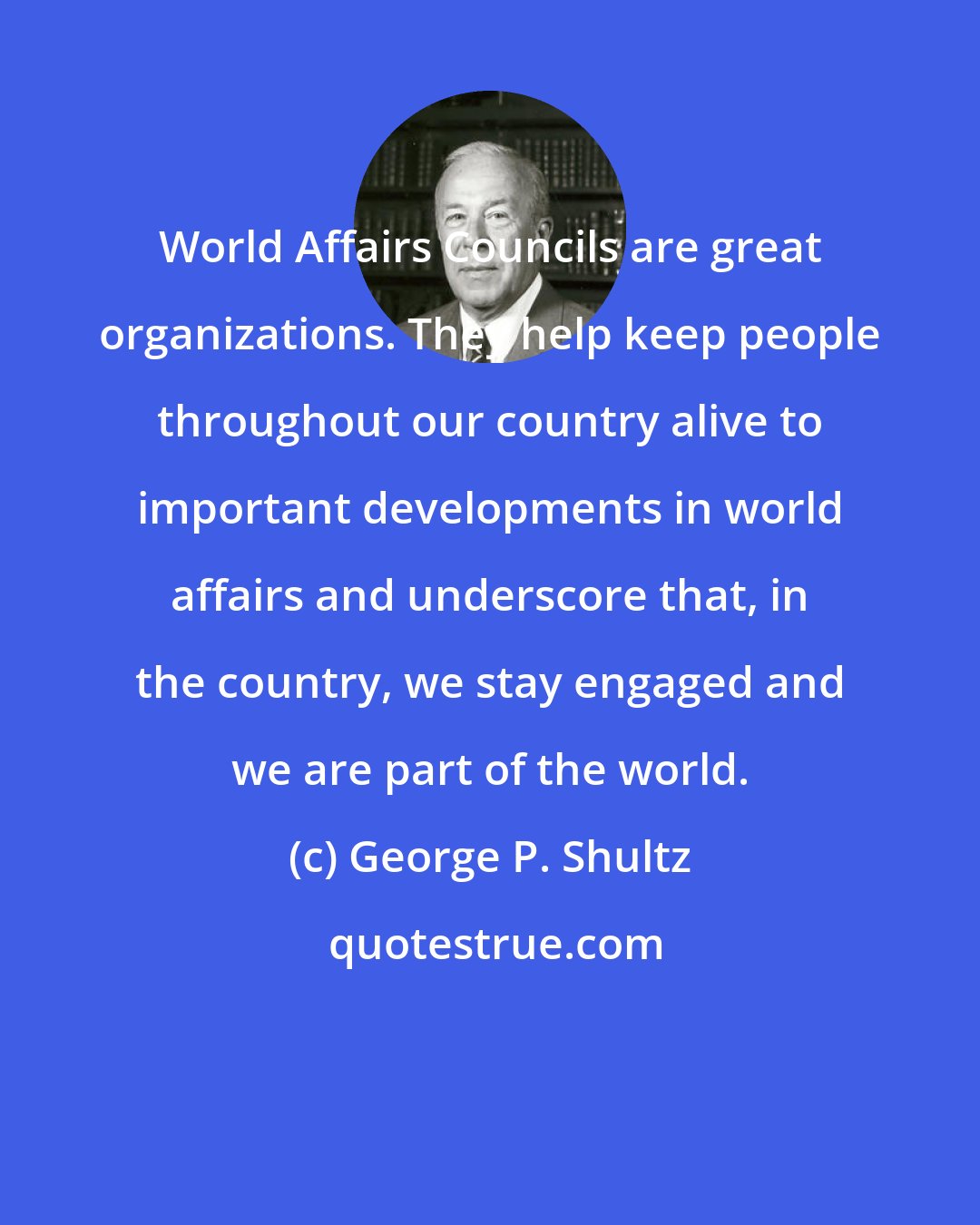 George P. Shultz: World Affairs Councils are great organizations. They help keep people throughout our country alive to important developments in world affairs and underscore that, in the country, we stay engaged and we are part of the world.