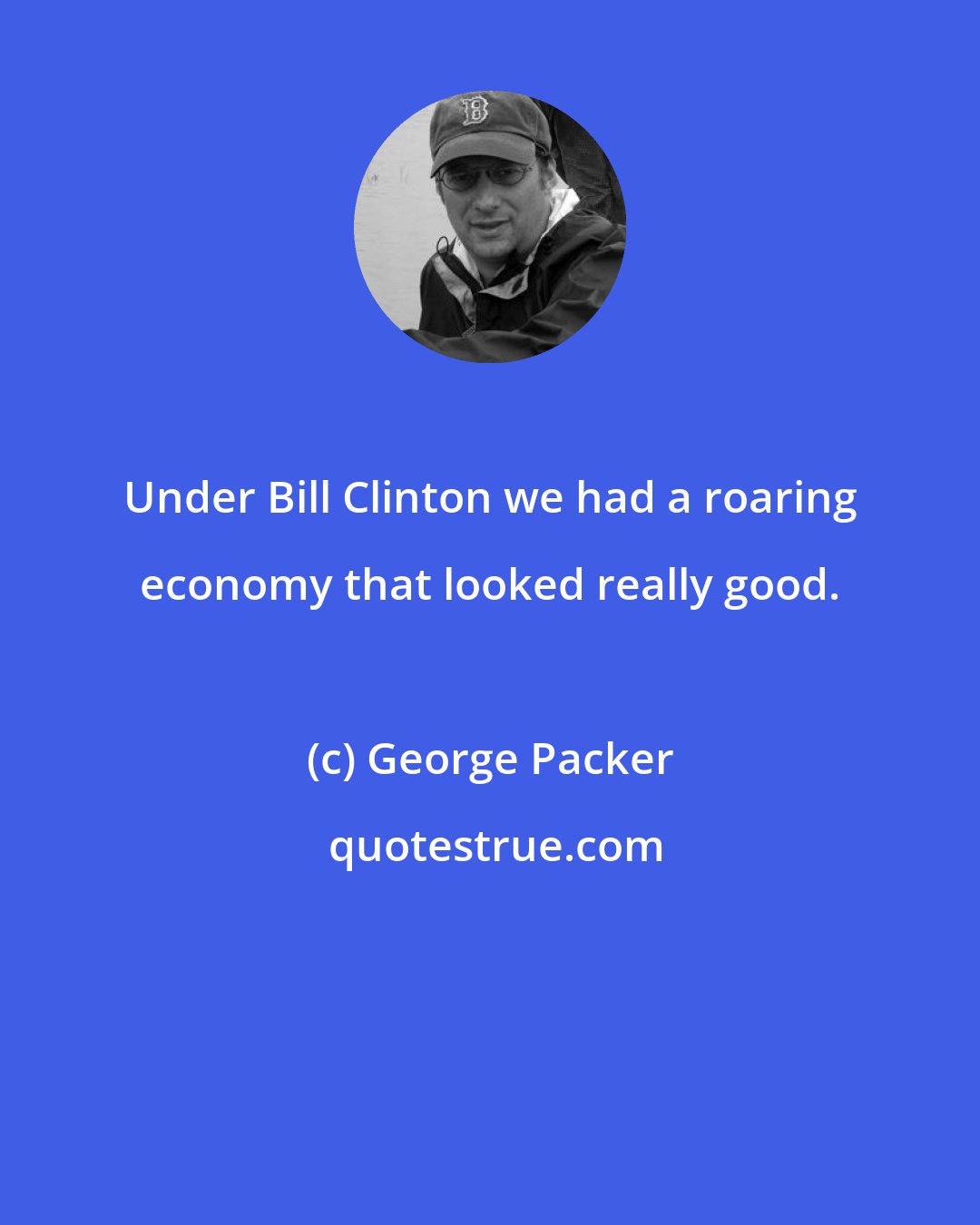 George Packer: Under Bill Clinton we had a roaring economy that looked really good.