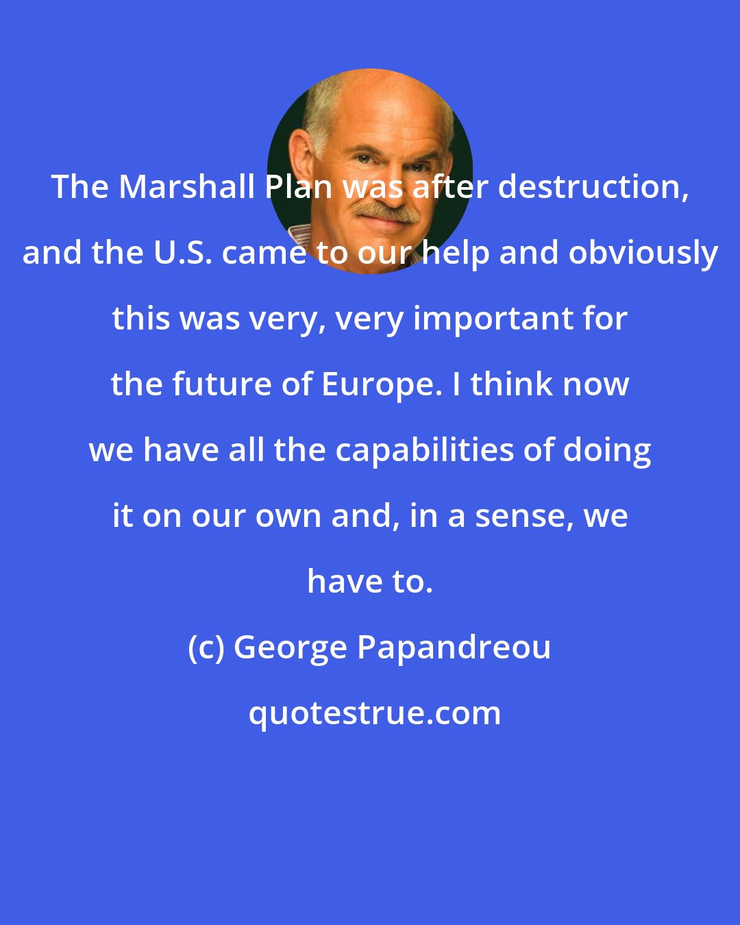 George Papandreou: The Marshall Plan was after destruction, and the U.S. came to our help and obviously this was very, very important for the future of Europe. I think now we have all the capabilities of doing it on our own and, in a sense, we have to.