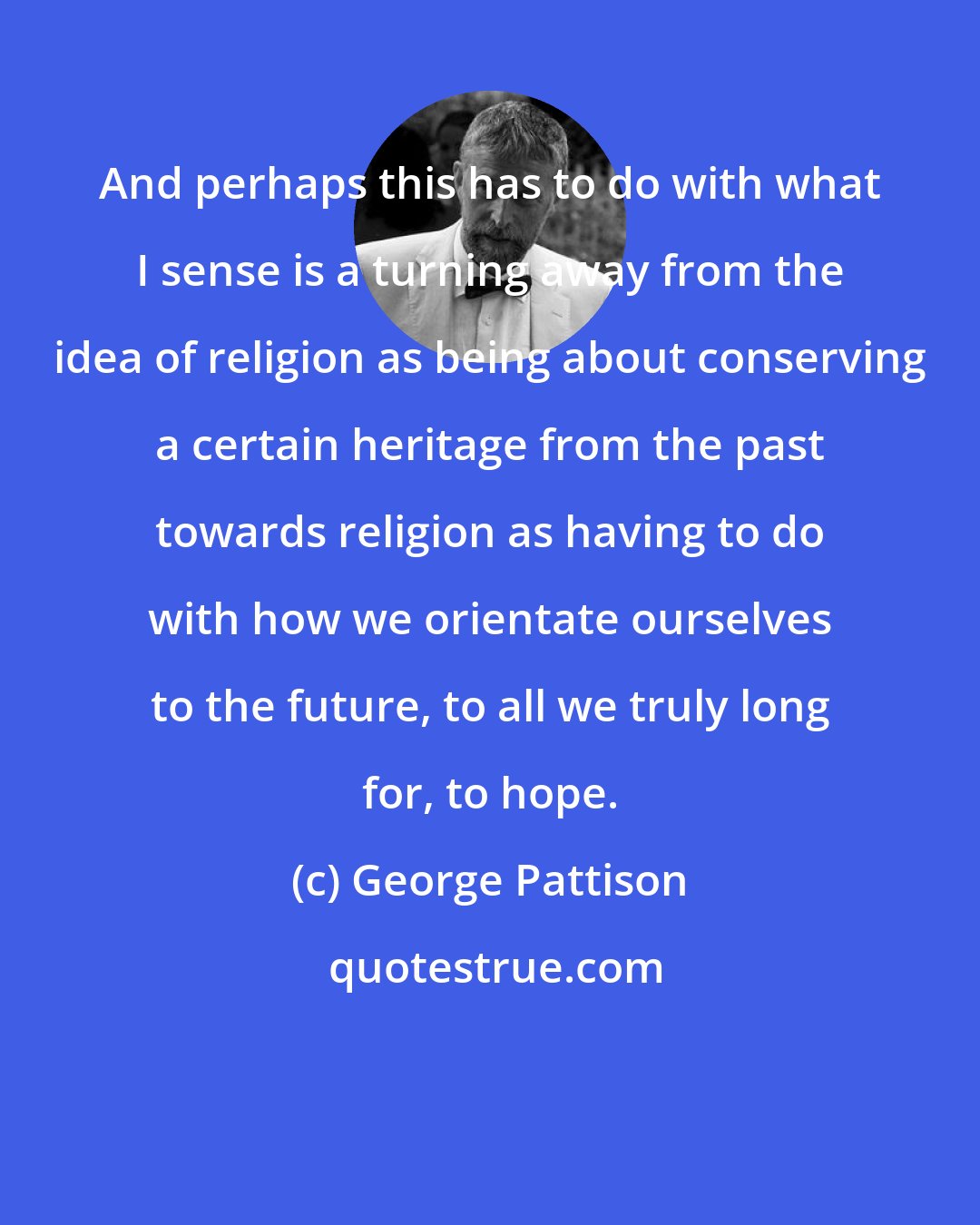 George Pattison: And perhaps this has to do with what I sense is a turning away from the idea of religion as being about conserving a certain heritage from the past towards religion as having to do with how we orientate ourselves to the future, to all we truly long for, to hope.