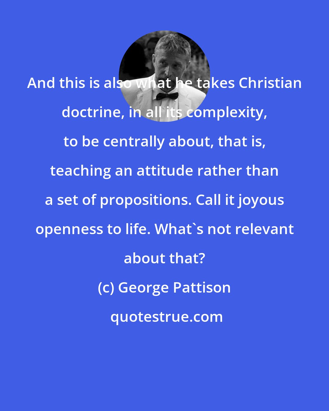 George Pattison: And this is also what he takes Christian doctrine, in all its complexity, to be centrally about, that is, teaching an attitude rather than a set of propositions. Call it joyous openness to life. What's not relevant about that?