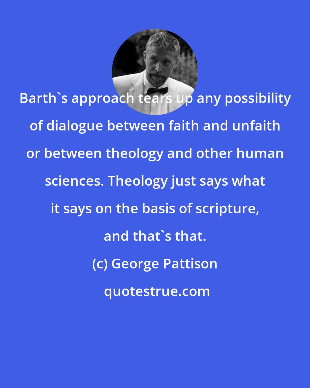 George Pattison: Barth's approach tears up any possibility of dialogue between faith and unfaith or between theology and other human sciences. Theology just says what it says on the basis of scripture, and that's that.