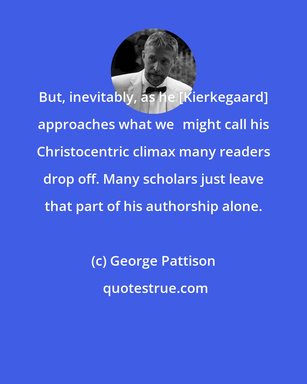 George Pattison: But, inevitably, as he [Kierkegaard] approaches what we	might call his Christocentric climax many readers drop off. Many scholars just leave that part of his authorship alone.