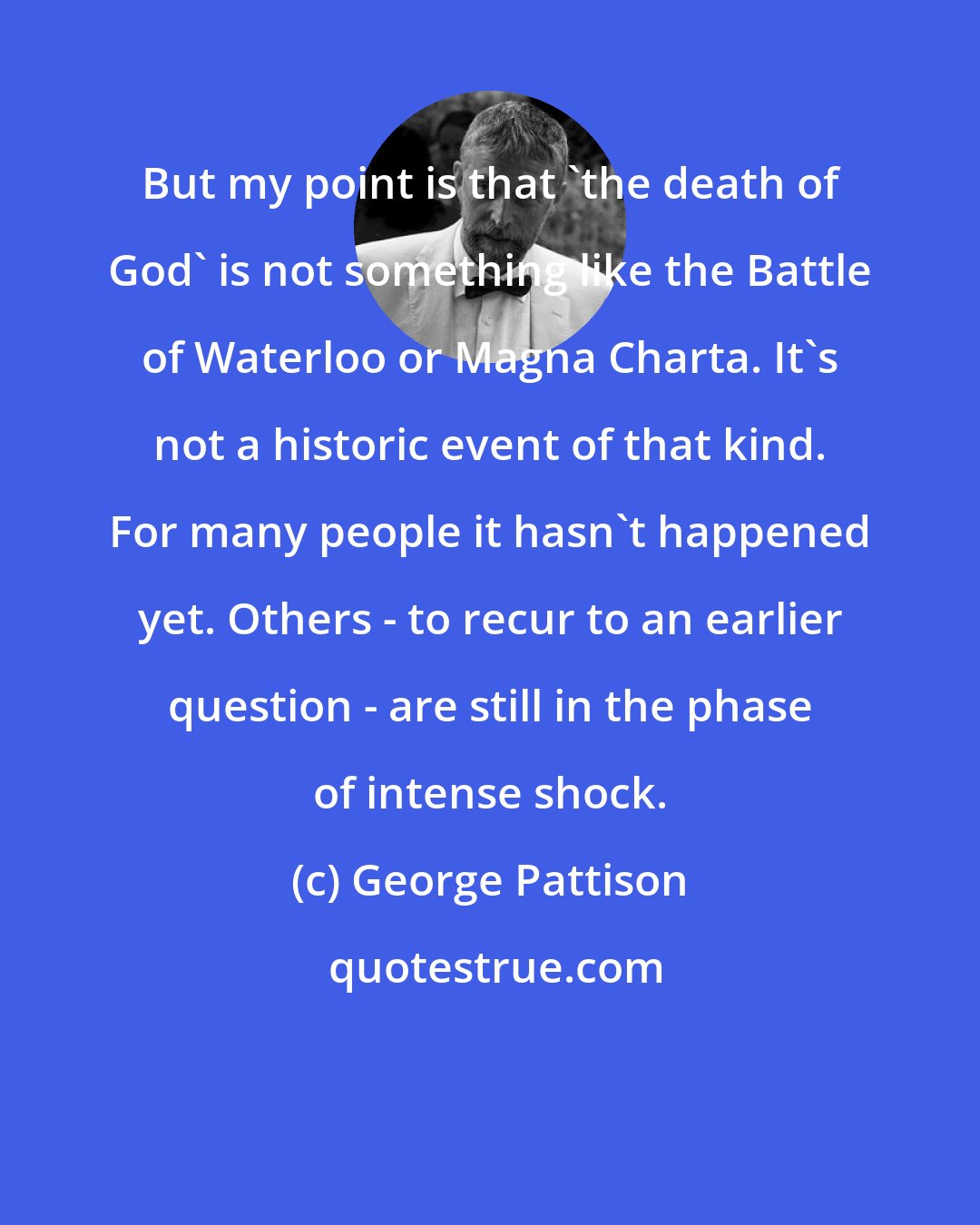 George Pattison: But my point is that 'the death of God' is not something like the Battle of Waterloo or Magna Charta. It's not a historic event of that kind. For many people it hasn't happened yet. Others - to recur to an earlier question - are still in the phase of intense shock.