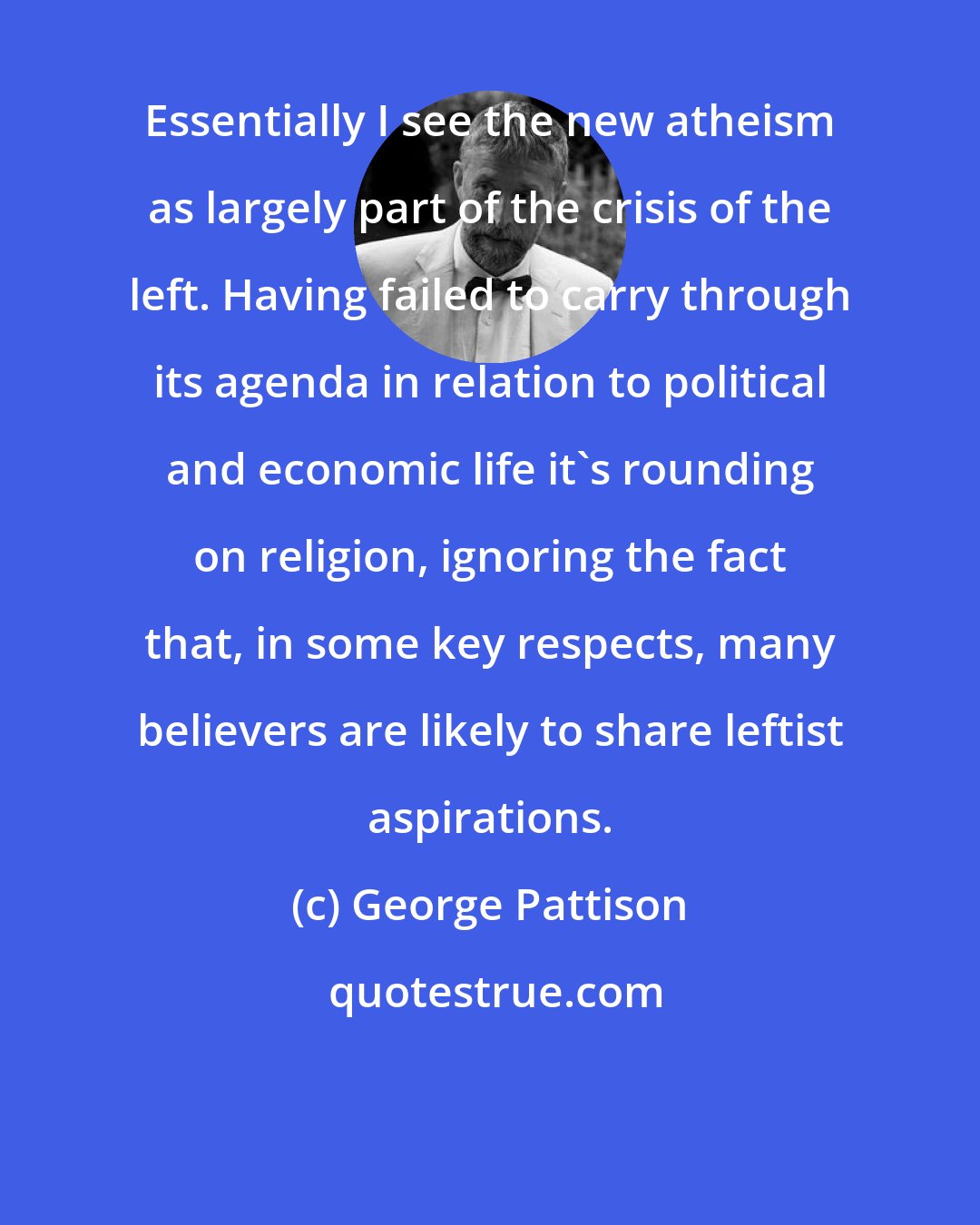 George Pattison: Essentially I see the new atheism as largely part of the crisis of the left. Having failed to carry through its agenda in relation to political and economic life it's rounding on religion, ignoring the fact that, in some key respects, many believers are likely to share leftist aspirations.