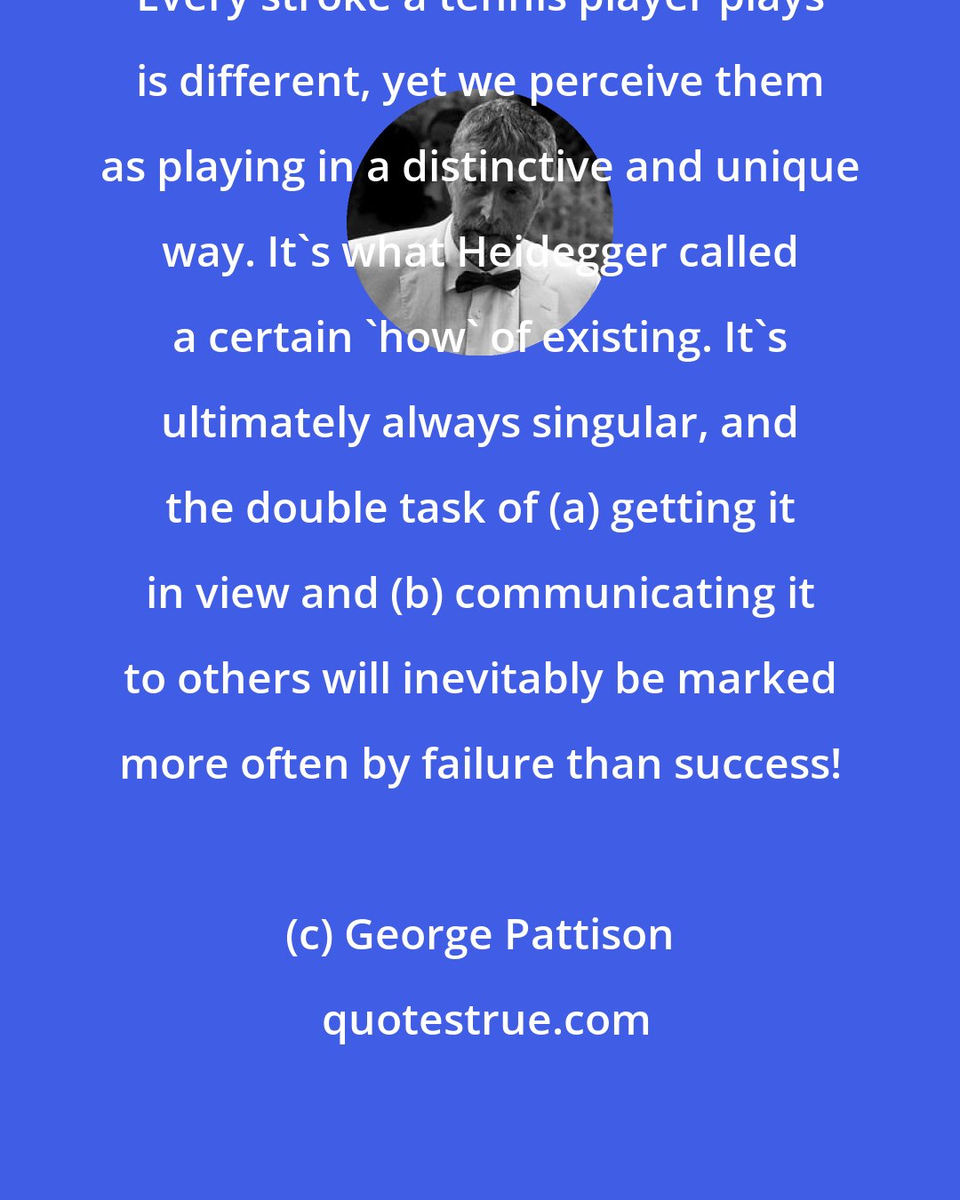 George Pattison: Every stroke a tennis player plays is different, yet we perceive them as playing in a distinctive and unique way. It's what Heidegger called a certain 'how' of existing. It's ultimately always singular, and the double task of (a) getting it in view and (b) communicating it to others will inevitably be marked more often by failure than success!