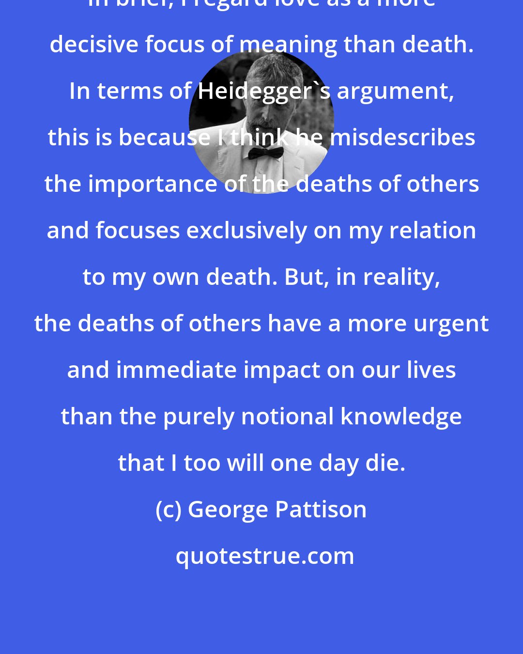 George Pattison: In brief, I regard love as a more decisive focus of meaning than death. In terms of Heidegger's argument, this is because I think he misdescribes the importance of the deaths of others and focuses exclusively on my relation to my own death. But, in reality, the deaths of others have a more urgent and immediate impact on our lives than the purely notional knowledge that I too will one day die.