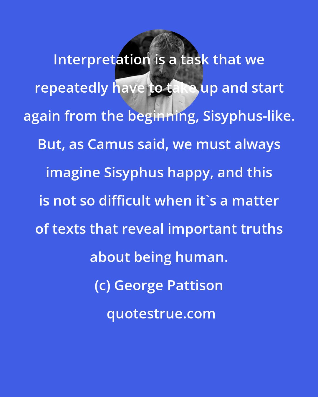 George Pattison: Interpretation is a task that we repeatedly have to take up and start again from the beginning, Sisyphus-like. But, as Camus said, we must always imagine Sisyphus happy, and this is not so difficult when it's a matter of texts that reveal important truths about being human.