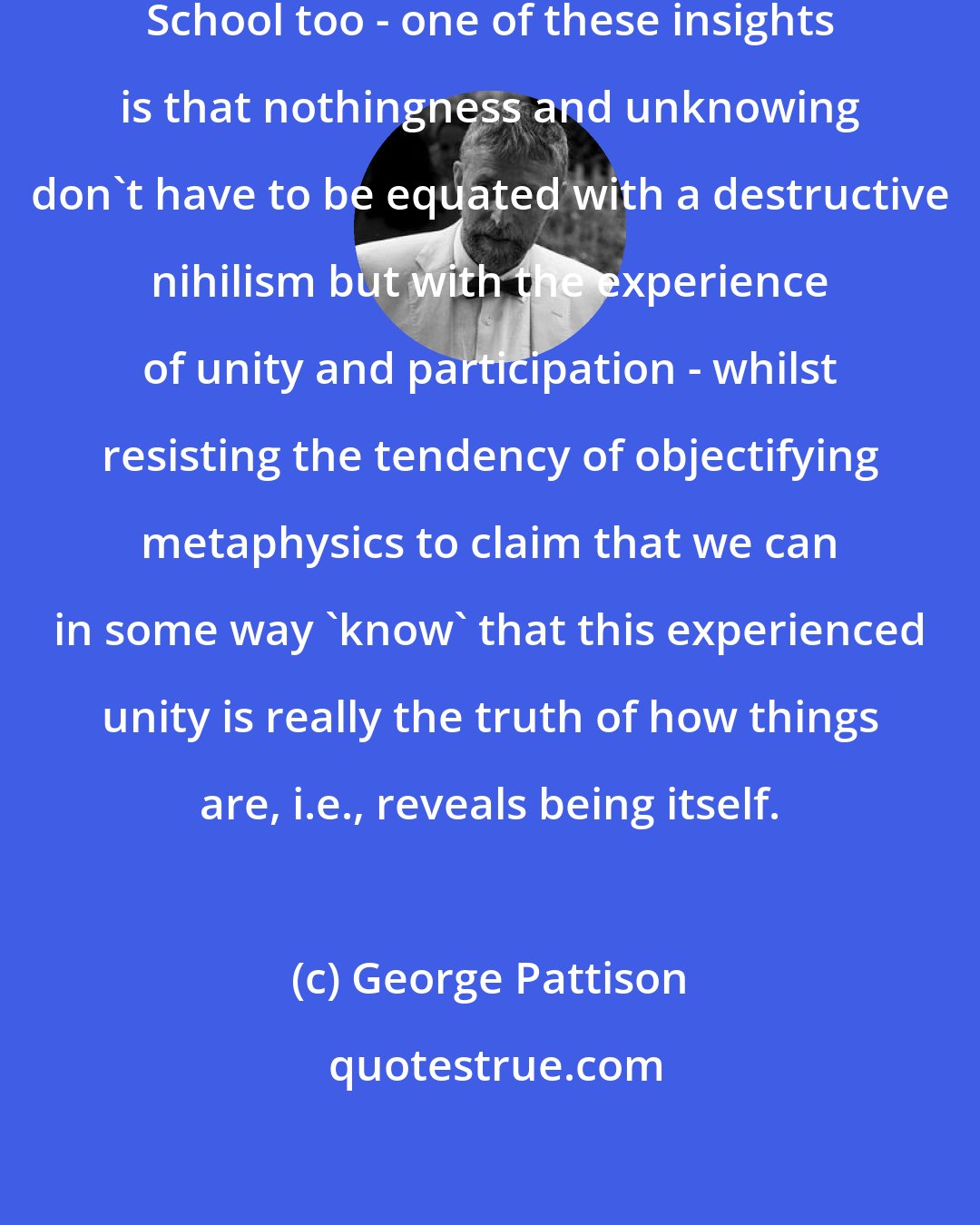George Pattison: Perhaps - and this goes for the Kyoto School too - one of these insights is that nothingness and unknowing don't have to be equated with a destructive nihilism but with the experience of unity and participation - whilst resisting the tendency of objectifying metaphysics to claim that we can in some way 'know' that this experienced unity is really the truth of how things are, i.e., reveals being itself.